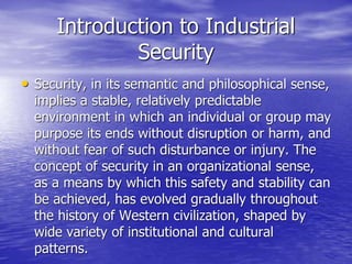 Introduction to Industrial
Security
• Security, in its semantic and philosophical sense,
implies a stable, relatively predictable
environment in which an individual or group may
purpose its ends without disruption or harm, and
without fear of such disturbance or injury. The
concept of security in an organizational sense,
as a means by which this safety and stability can
be achieved, has evolved gradually throughout
the history of Western civilization, shaped by
wide variety of institutional and cultural
patterns.
 