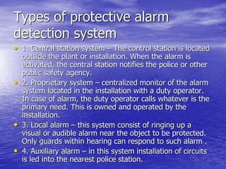 Types of protective alarm
detection system
• 1. Central station system – The control station is located
outside the plant or installation. When the alarm is
activated, the central station notifies the police or other
public safety agency.
• 2. Proprietary system – centralized monitor of the alarm
system located in the installation with a duty operator.
In case of alarm, the duty operator calls whatever is the
primary need. This is owned and operated by the
installation.
• 3. Local alarm – this system consist of ringing up a
visual or audible alarm near the object to be protected.
Only guards within hearing can respond to such alarm .
• 4. Auxiliary alarm – in this system installation of circuits
is led into the nearest police station.
 