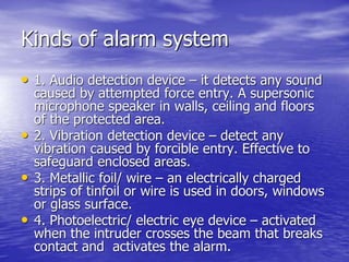 Kinds of alarm system
• 1. Audio detection device – it detects any sound
caused by attempted force entry. A supersonic
microphone speaker in walls, ceiling and floors
of the protected area.
• 2. Vibration detection device – detect any
vibration caused by forcible entry. Effective to
safeguard enclosed areas.
• 3. Metallic foil/ wire – an electrically charged
strips of tinfoil or wire is used in doors, windows
or glass surface.
• 4. Photoelectric/ electric eye device – activated
when the intruder crosses the beam that breaks
contact and activates the alarm.
 