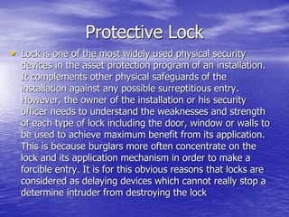 Protective Lock
• Lock is one of the most widely used physical security
devices in the asset protection program of an installation.
It complements other physical safeguards of the
installation against any possible surreptitious entry.
However, the owner of the installation or his security
officer needs to understand the weaknesses and strength
of each type of lock including the door, window or walls to
be used to achieve maximum benefit from its application.
This is because burglars more often concentrate on the
lock and its application mechanism in order to make a
forcible entry. It is for this obvious reasons that locks are
considered as delaying devices which cannot really stop a
determine intruder from destroying the lock
 