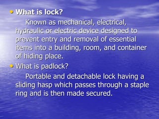 • What is lock?
Known as mechanical, electrical,
hydraulic or electric device designed to
prevent entry and removal of essential
items into a building, room, and container
of hiding place.
• What is padlock?
Portable and detachable lock having a
sliding hasp which passes through a staple
ring and is then made secured.
 