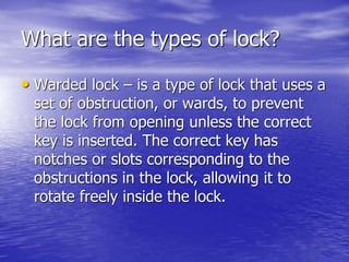 What are the types of lock?
• Warded lock – is a type of lock that uses a
set of obstruction, or wards, to prevent
the lock from opening unless the correct
key is inserted. The correct key has
notches or slots corresponding to the
obstructions in the lock, allowing it to
rotate freely inside the lock.
 