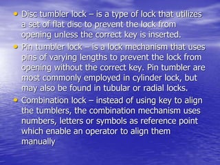 • Disc tumbler lock – is a type of lock that utilizes
a set of flat disc to prevent the lock from
opening unless the correct key is inserted.
• Pin tumbler lock – is a lock mechanism that uses
pins of varying lengths to prevent the lock from
opening without the correct key. Pin tumbler are
most commonly employed in cylinder lock, but
may also be found in tubular or radial locks.
• Combination lock – instead of using key to align
the tumblers, the combination mechanism uses
numbers, letters or symbols as reference point
which enable an operator to align them
manually
 