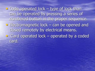 • Code operated lock – type of lock than
can be operated by pressing a series of
numbered button in the proper sequence.
• Electromagnetic lock – can be opened and
closed remotely by electrical means.
• Card operated lock – operated by a coded
card.
 