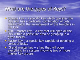 What are the types of Keys?
• Change key – a specific key which operates the
lock and has a particular combination of cuts,
which match the arrangement of the tumblers in
the lock
• Sub – master key – a key that will open all the
lock within a particular area or grouping in a
given facility.
• Master key – a special key capable of opening a
series of locks.
• Grand master key – a key that will open
everything in a system involving two or more
master key groups.
 