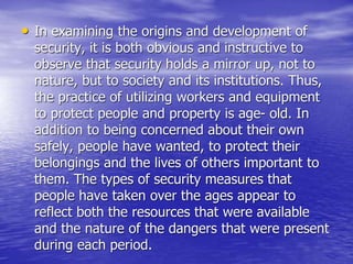 • In examining the origins and development of
security, it is both obvious and instructive to
observe that security holds a mirror up, not to
nature, but to society and its institutions. Thus,
the practice of utilizing workers and equipment
to protect people and property is age- old. In
addition to being concerned about their own
safely, people have wanted, to protect their
belongings and the lives of others important to
them. The types of security measures that
people have taken over the ages appear to
reflect both the resources that were available
and the nature of the dangers that were present
during each period.
 