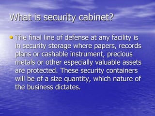 What is security cabinet?
• The final line of defense at any facility is
in security storage where papers, records
plans or cashable instrument, precious
metals or other especially valuable assets
are protected. These security containers
will be of a size quantity, which nature of
the business dictates.
 