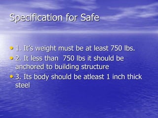 Specification for Safe
• 1. It’s weight must be at least 750 lbs.
• 2. It less than 750 lbs it should be
anchored to building structure
• 3. Its body should be atleast 1 inch thick
steel
 