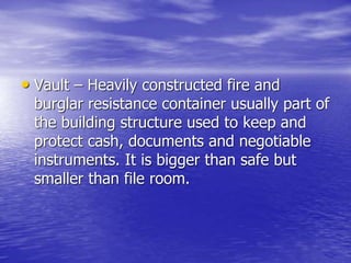 • Vault – Heavily constructed fire and
burglar resistance container usually part of
the building structure used to keep and
protect cash, documents and negotiable
instruments. It is bigger than safe but
smaller than file room.
 