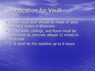 Specification for Vault
• 1. The vault door should be made of steel
atleast 6 inches in thickness
• 2. The walls, ceilings, and floors must be
reinforced by concrete atleast 12 inches in
thickness
• 3. It must be fire resistive up to 6 hours
 