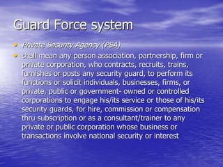 Guard Force system
• Private Security Agency (PSA)
• shall mean any person association, partnership, firm or
private corporation, who contracts, recruits, trains,
furnishes or posts any security guard, to perform its
functions or solicit individuals, businesses, firms, or
private, public or government- owned or controlled
corporations to engage his/its service or those of his/its
security guards, for hire, commission or compensation
thru subscription or as a consultant/trainer to any
private or public corporation whose business or
transactions involve national security or interest
 