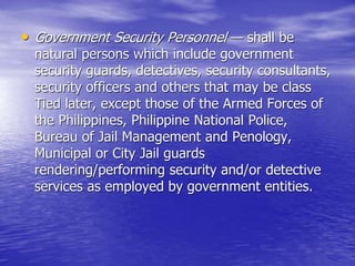 • Government Security Personnel — shall be
natural persons which include government
security guards, detectives, security consultants,
security officers and others that may be class
Tied later, except those of the Armed Forces of
the Philippines, Philippine National Police,
Bureau of Jail Management and Penology,
Municipal or City Jail guards
rendering/performing security and/or detective
services as employed by government entities.
 