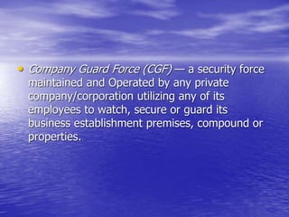 • Company Guard Force (CGF) — a security force
maintained and Operated by any private
company/corporation utilizing any of its
employees to watch, secure or guard its
business establishment premises, compound or
properties.
 