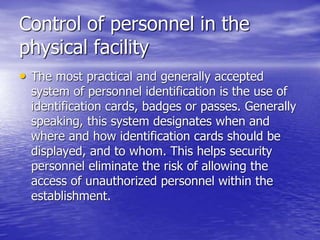 Control of personnel in the
physical facility
• The most practical and generally accepted
system of personnel identification is the use of
identification cards, badges or passes. Generally
speaking, this system designates when and
where and how identification cards should be
displayed, and to whom. This helps security
personnel eliminate the risk of allowing the
access of unauthorized personnel within the
establishment.
 