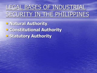LEGAL BASES OF INDUSTRIAL
SECURITY IN THE PHILIPPINES
• Natural Authority.
• Constitutional Authority
• Statutory Authority
 