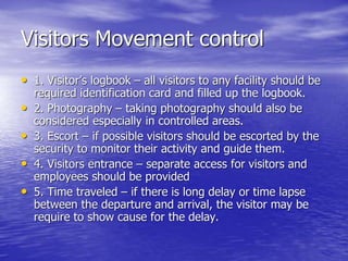 Visitors Movement control
• 1. Visitor’s logbook – all visitors to any facility should be
required identification card and filled up the logbook.
• 2. Photography – taking photography should also be
considered especially in controlled areas.
• 3. Escort – if possible visitors should be escorted by the
security to monitor their activity and guide them.
• 4. Visitors entrance – separate access for visitors and
employees should be provided
• 5. Time traveled – if there is long delay or time lapse
between the departure and arrival, the visitor may be
require to show cause for the delay.
 
