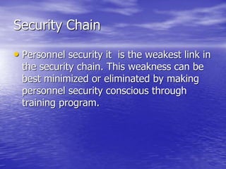 Security Chain
• Personnel security it is the weakest link in
the security chain. This weakness can be
best minimized or eliminated by making
personnel security conscious through
training program.
 