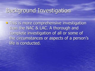 Background Investigation
• This is more comprehensive investigation
than the NAC & LAC. A thorough and
complete investigation of all or some of
the circumstances or aspects of a person’s
life is conducted.
 