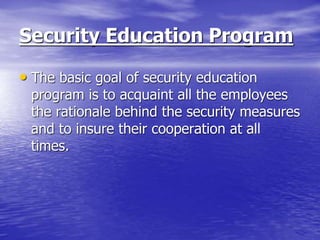 Security Education Program
• The basic goal of security education
program is to acquaint all the employees
the rationale behind the security measures
and to insure their cooperation at all
times.
 