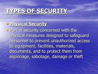 TYPES OF SECURITY
• Physical Security
• Part of security concerned with the
physical measures designed to safeguard
personnel to prevent unauthorized access
to equipment, facilities, materials,
documents, and to protect them from
espionage, sabotage, damage or theft
 