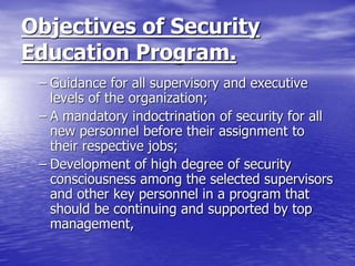 Objectives of Security
Education Program.
– Guidance for all supervisory and executive
levels of the organization;
– A mandatory indoctrination of security for all
new personnel before their assignment to
their respective jobs;
– Development of high degree of security
consciousness among the selected supervisors
and other key personnel in a program that
should be continuing and supported by top
management,
 