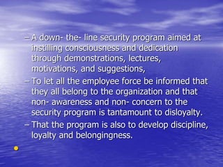 – A down- the- line security program aimed at
instilling consciousness and dedication
through demonstrations, lectures,
motivations, and suggestions,
– To let all the employee force be informed that
they all belong to the organization and that
non- awareness and non- concern to the
security program is tantamount to disloyalty.
– That the program is also to develop discipline,
loyalty and belongingness.
•
 