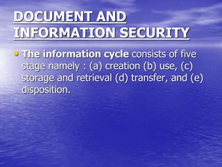 DOCUMENT AND
INFORMATION SECURITY
• The information cycle consists of five
stage namely : (a) creation (b) use, (c)
storage and retrieval (d) transfer, and (e)
disposition.
 