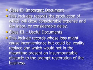 • Class II- Important Document
• This includes records the production of
which will close considerable expense and
the labor, or considerable delay.
• Class III – Useful Documents
• This include records whose loss might
cause inconvenience but could be reality
replace and which would not in the
meantime present an insurmountable
obstacle to the prompt restoration of the
business.
 