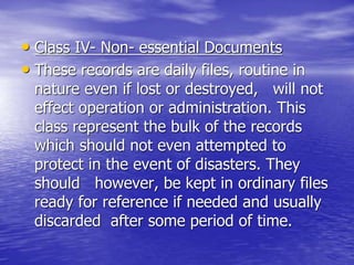 • Class IV- Non- essential Documents
• These records are daily files, routine in
nature even if lost or destroyed, will not
effect operation or administration. This
class represent the bulk of the records
which should not even attempted to
protect in the event of disasters. They
should however, be kept in ordinary files
ready for reference if needed and usually
discarded after some period of time.
 