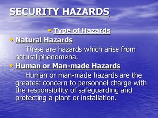 SECURITY HAZARDS
• Type of Hazards
• Natural Hazards
These are hazards which arise from
natural phenomena.
• Human or Man-made Hazards
Human or man-made hazards are the
greatest concern to personnel charge with
the responsibility of safeguarding and
protecting a plant or installation.
 