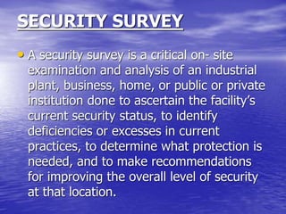 SECURITY SURVEY
• A security survey is a critical on- site
examination and analysis of an industrial
plant, business, home, or public or private
institution done to ascertain the facility’s
current security status, to identify
deficiencies or excesses in current
practices, to determine what protection is
needed, and to make recommendations
for improving the overall level of security
at that location.
 