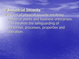 • Industrial Security
• A form of physical security involving
industrial plants and business enterprises.
This involves the safeguarding of
personnel, processes, properties and
operation.
 