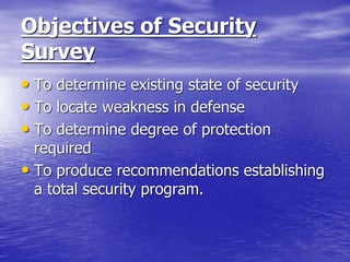 Objectives of Security
Survey
• To determine existing state of security
• To locate weakness in defense
• To determine degree of protection
required
• To produce recommendations establishing
a total security program.
 