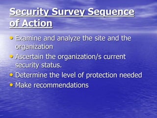 Security Survey Sequence
of Action
• Examine and analyze the site and the
organization
• Ascertain the organization/s current
security status.
• Determine the level of protection needed
• Make recommendations
 