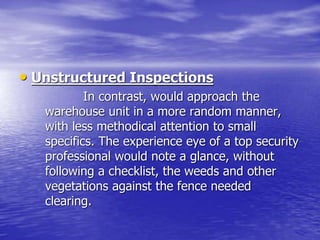 • Unstructured Inspections
In contrast, would approach the
warehouse unit in a more random manner,
with less methodical attention to small
specifics. The experience eye of a top security
professional would note a glance, without
following a checklist, the weeds and other
vegetations against the fence needed
clearing.
 