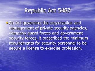 Republic Act 5487
• An Act governing the organization and
management of private security agencies,
company guard forces and government
security forces, it prescribed the minimum
requirements for security personnel to be
secure a license to exercise profession.
 
