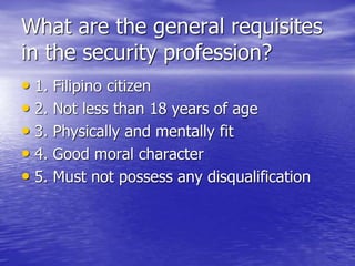 What are the general requisites
in the security profession?
• 1. Filipino citizen
• 2. Not less than 18 years of age
• 3. Physically and mentally fit
• 4. Good moral character
• 5. Must not possess any disqualification
 