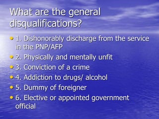 What are the general
disqualifications?
• 1. Dishonorably discharge from the service
in the PNP/AFP
• 2. Physically and mentally unfit
• 3. Conviction of a crime
• 4. Addiction to drugs/ alcohol
• 5. Dummy of foreigner
• 6. Elective or appointed government
official
 