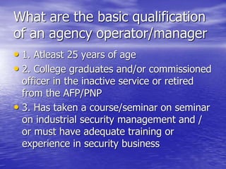 What are the basic qualification
of an agency operator/manager
• 1. Atleast 25 years of age
• 2. College graduates and/or commissioned
officer in the inactive service or retired
from the AFP/PNP
• 3. Has taken a course/seminar on seminar
on industrial security management and /
or must have adequate training or
experience in security business
 