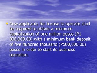 • Now applicants for license to operate shall
be required to obtain a minimum
capitalization of one million pesos (P1
000,000.00) with a minimum bank deposit
of five hundred thousand (P500,000.00)
pesos in order to start its business
operation.
 