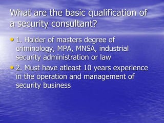 What are the basic qualification of
a security consultant?
• 1. Holder of masters degree of
criminology, MPA, MNSA, industrial
security administration or law
• 2. Must have atleast 10 years experience
in the operation and management of
security business
 