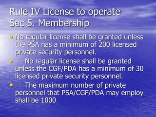 • No regular license shall be granted unless
the PSA has a minimum of 200 licensed
private security personnel.
• No regular license shall be granted
unless the CGF/PDA has a minimum of 30
licensed private security personnel.
• The maximum number of private
personnel that PSA/CGF/PDA may employ
shall be 1000
Rule IV License to operate
Sec 5. Membership
 