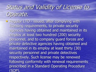 Status and Validity of License to
Operate.
• Regular LTO - issued, after complying with
licensing requirements, to private security
agencies having obtained and maintained in its
employ at least two hundred (200) security
personnel, and to company guard forces and
private detective agencies having obtained and
maintained in its employ at least thirty (30)
security personnel and private detectives
respectively. Such license may be renewed
following conformity with renewal requirements
prescribed in a Standard Operating Procedure
(SOP).
 
