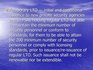 • Temporary LTO — initial and conditional
issuance to new private security agencies
and to PSAs holding regular LTO not able
to maintain the minimum number of
security personnel or conform to
standards, for them to be able to attain
the 200 minimum number of security
personnel or comply with licensing
standards, prior to issuance/re-issuance of
regular LTO. Such issuance shall not be
renewable nor be extendible.
 