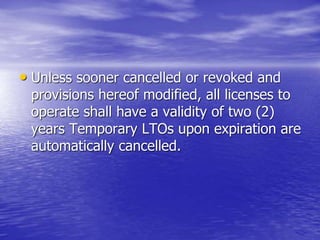 • Unless sooner cancelled or revoked and
provisions hereof modified, all licenses to
operate shall have a validity of two (2)
years Temporary LTOs upon expiration are
automatically cancelled.
 