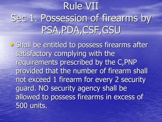 Rule VII
Sec 1. Possession of firearms by
PSA,PDA,CSF,GSU
• Shall be entitled to possess firearms after
satisfactory complying with the
requirements prescribed by the C,PNP
provided that the number of firearm shall
not exceed 1 firearm for every 2 security
guard. NO security agency shall be
allowed to possess firearms in excess of
500 units.
 