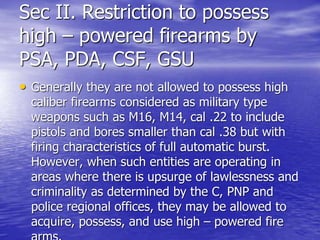 Sec II. Restriction to possess
high – powered firearms by
PSA, PDA, CSF, GSU
• Generally they are not allowed to possess high
caliber firearms considered as military type
weapons such as M16, M14, cal .22 to include
pistols and bores smaller than cal .38 but with
firing characteristics of full automatic burst.
However, when such entities are operating in
areas where there is upsurge of lawlessness and
criminality as determined by the C, PNP and
police regional offices, they may be allowed to
acquire, possess, and use high – powered fire
 