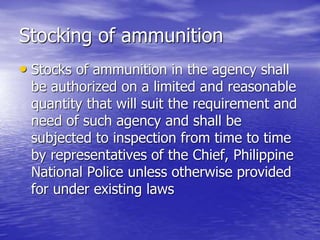Stocking of ammunition
• Stocks of ammunition in the agency shall
be authorized on a limited and reasonable
quantity that will suit the requirement and
need of such agency and shall be
subjected to inspection from time to time
by representatives of the Chief, Philippine
National Police unless otherwise provided
for under existing laws
 