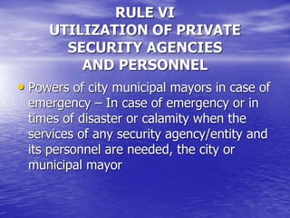 RULE VI
UTILIZATION OF PRIVATE
SECURITY AGENCIES
AND PERSONNEL
• Powers of city municipal mayors in case of
emergency – In case of emergency or in
times of disaster or calamity when the
services of any security agency/entity and
its personnel are needed, the city or
municipal mayor
 