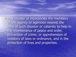 • may muster or incorporate the members
of the agency or agencies nearest the
area of such disaster or calamity to help in
the maintenance of peace and order,
prevention of crime, or apprehension of
violators of laws or ordinance, and in the
protection of lives and properties.
 